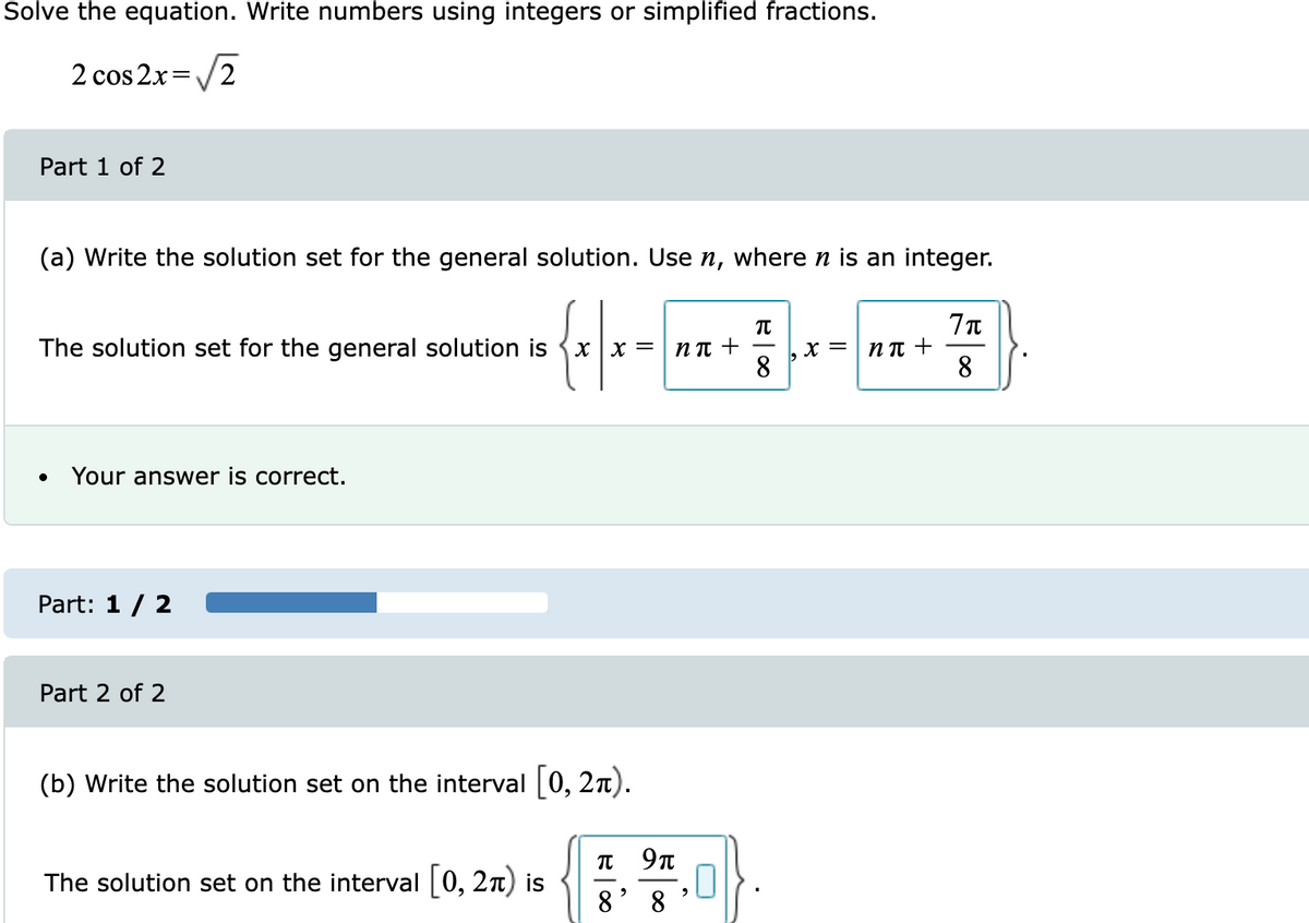 Solve the equation. Write numbers using integers or simplified fractions.
2 cos 2x=/2
Part 1 of 2
(a) Write the solution set for the general solution. Use n, where n is an integer.
The solution set for the general solution is {x x =
X =
8.
N T +
8
N T +
Your answer is correct.
Part: 1 / 2
Part 2 of 2
(b) Write the solution set on the interval 0, 2n).
The solution set on the interval 0, 2n) is
8
8
