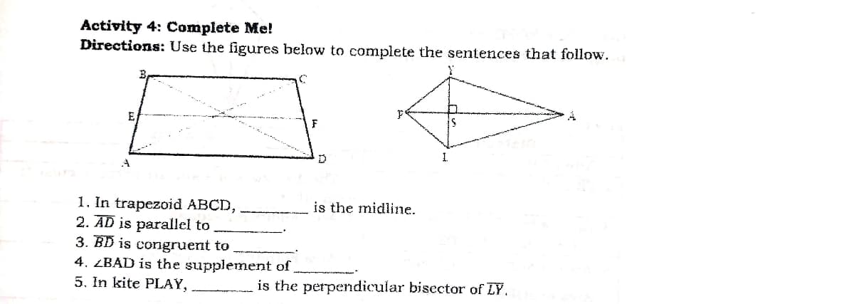 Activity 4: Complete Me!
Directions: Use the figures below to complete the sentences that follow.
E
1.
1. In trapezoid ABCD,
2. AD is parallel to
3. BĐ is congruent to
4. ZBAD is the supplement of
5. In kite PLAY,
is the midline.
is the perpendicular bisector of LY.
