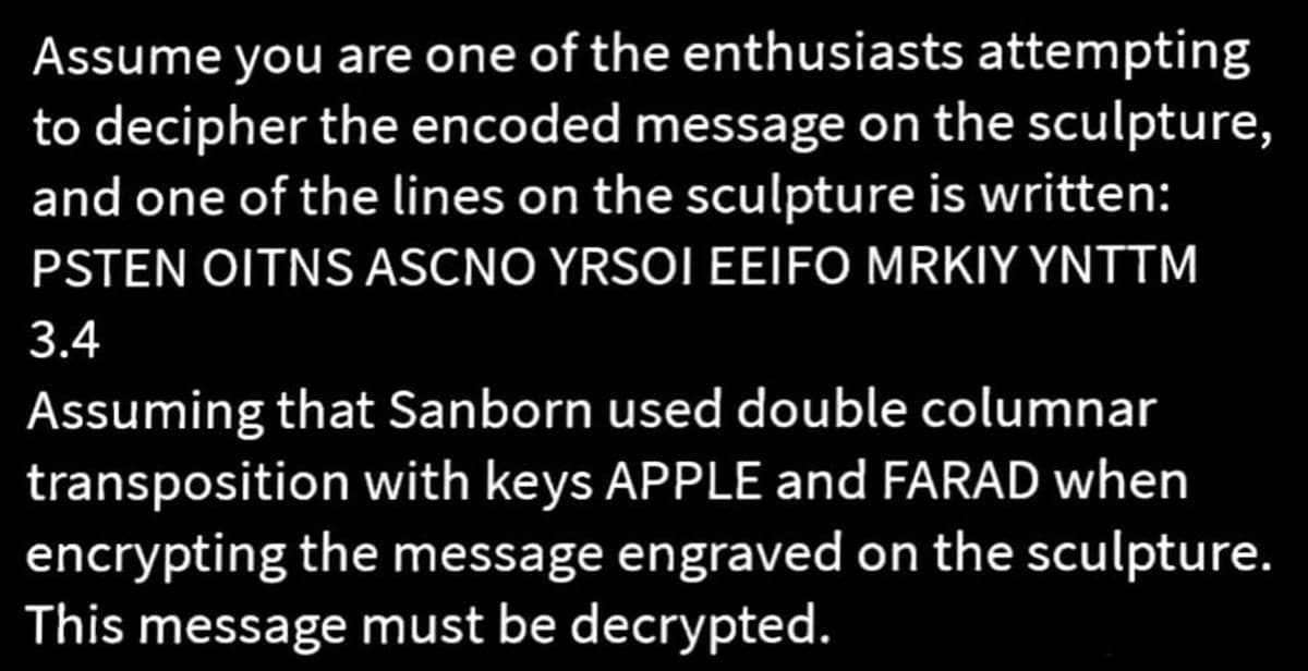 Assume you are one of the enthusiasts attempting
to decipher the encoded message on the sculpture,
and one of the lines on the sculpture is written:
PSTEN OITNS ASCNO YRSOI EEIFO MRKIY YNTTM
3.4
Assuming that Sanborn used double columnar
transposition with keys APPLE and FARAD when
encrypting the message engraved on the sculpture.
This message must be decrypted.