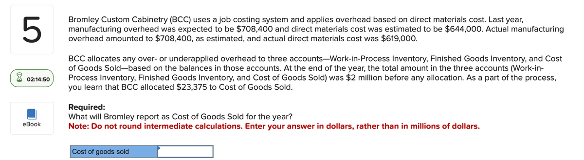 5
02:14:50
eBook
Bromley Custom Cabinetry (BCC) uses a job costing system and applies overhead based on direct materials cost. Last year,
manufacturing overhead was expected to be $708,400 and direct materials cost was estimated to be $644,000. Actual manufacturing
overhead amounted to $708,400, as estimated, and actual direct materials cost was $619,000.
BCC allocates any over- or underapplied overhead to three accounts-Work-in-Process Inventory, Finished Goods Inventory, and Cost
of Goods Sold-based on the balances in those accounts. At the end of the year, the total amount in the three accounts (Work-in-
Process Inventory, Finished Goods Inventory, and Cost of Goods Sold) was $2 million before any allocation. As a part of the process,
you learn that BCC allocated $23,375 to Cost of Goods Sold.
Required:
What will Bromley report as Cost of Goods Sold for the year?
Note: Do not round intermediate calculations. Enter your answer in dollars, rather than in millions of dollars.
Cost of goods sold
☑