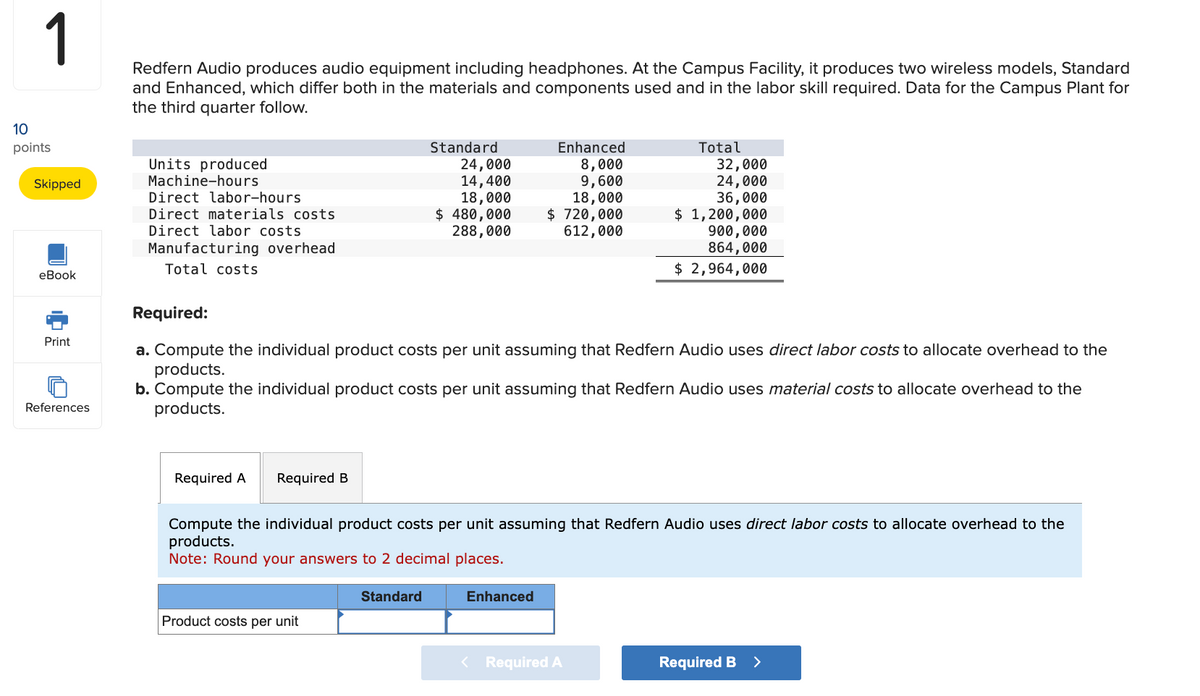 1
10
points
Skipped
Redfern Audio produces audio equipment including headphones. At the Campus Facility, it produces two wireless models, Standard
and Enhanced, which differ both in the materials and components used and in the labor skill required. Data for the Campus Plant for
the third quarter follow.
Units produced
Machine-hours
Direct labor-hours
Direct materials costs
Standard
24,000
14,400
18,000
$ 480,000
288,000
Enhanced
8,000
9,600
18,000
$ 720,000
Total
32,000
24,000
36,000
$ 1,200,000
612,000
900,000
864,000
Total costs
eBook
$ 2,964,000
Direct labor costs
Manufacturing overhead
Print
References
Required:
a. Compute the individual product costs per unit assuming that Redfern Audio uses direct labor costs to allocate overhead to the
products.
b. Compute the individual product costs per unit assuming that Redfern Audio uses material costs to allocate overhead to the
products.
Required A
Required B
Compute the individual product costs per unit assuming that Redfern Audio uses direct labor costs to allocate overhead to the
products.
Note: Round your answers to 2 decimal places.
Product costs per unit
Standard
Enhanced
< Required A
Required B >