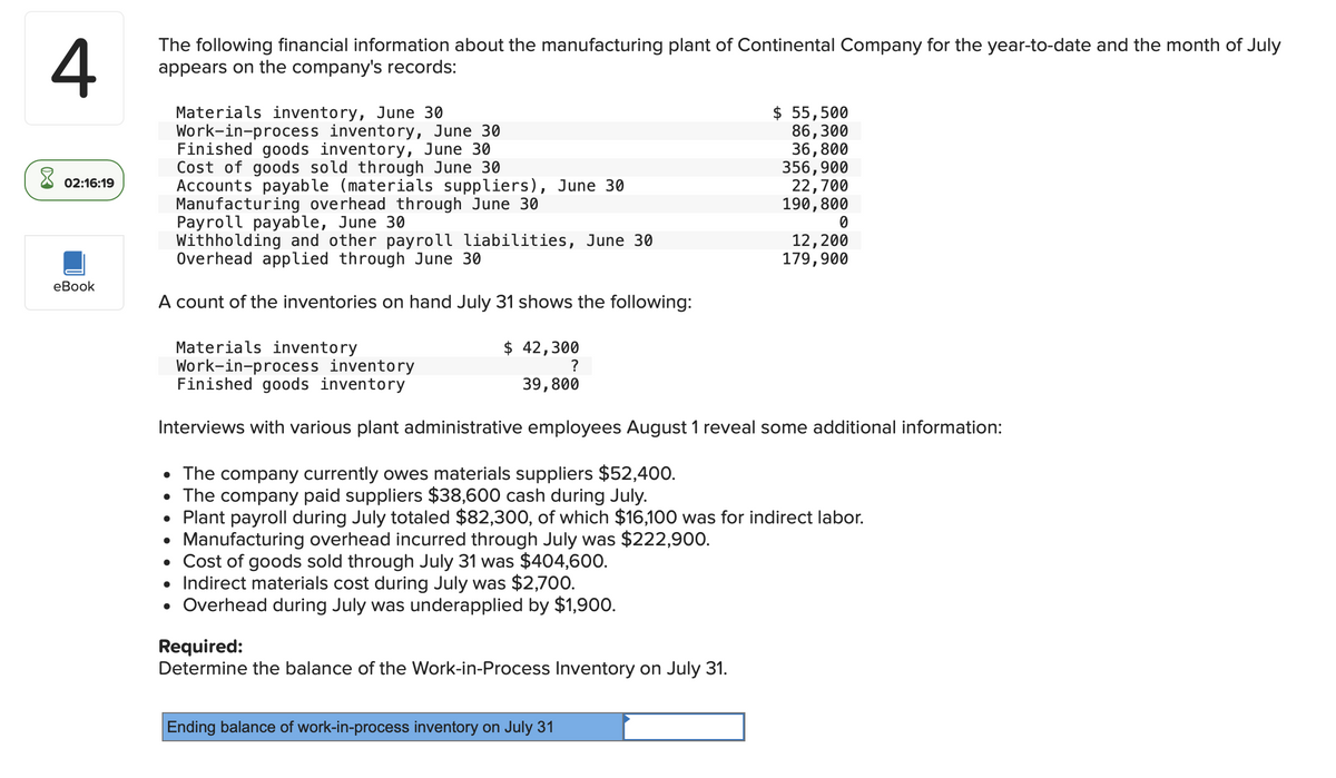 4
The following financial information about the manufacturing plant of Continental Company for the year-to-date and the month of July
appears on the company's records:
Materials inventory, June 30
$ 55,500
Work-in-process inventory, June 30
86,300
Finished goods inventory, June 30
36,800
Cost of goods sold through June 30
356,900
02:16:19
Accounts payable (materials suppliers), June 30
Manufacturing overhead through June 30
22,700
190,800
Payroll payable, June 30
Withholding and other payroll liabilities, June 30
Overhead applied through June 30
12,200
179,900
eBook
A count of the inventories on hand July 31 shows the following:
Materials inventory
$ 42,300
Work-in-process inventory
Finished goods inventory
39,800
Interviews with various plant administrative employees August 1 reveal some additional information:
• The company currently owes materials suppliers $52,400.
• The company paid suppliers $38,600 cash during July.
• Plant payroll during July totaled $82,300, of which $16,100 was for indirect labor.
.
Manufacturing overhead incurred through July was $222,900.
• Cost of goods sold through July 31 was $404,600.
• Indirect materials cost during July was $2,700.
• Overhead during July was underapplied by $1,900.
Required:
Determine the balance of the Work-in-Process Inventory on July 31.
Ending balance of work-in-process inventory on July 31
