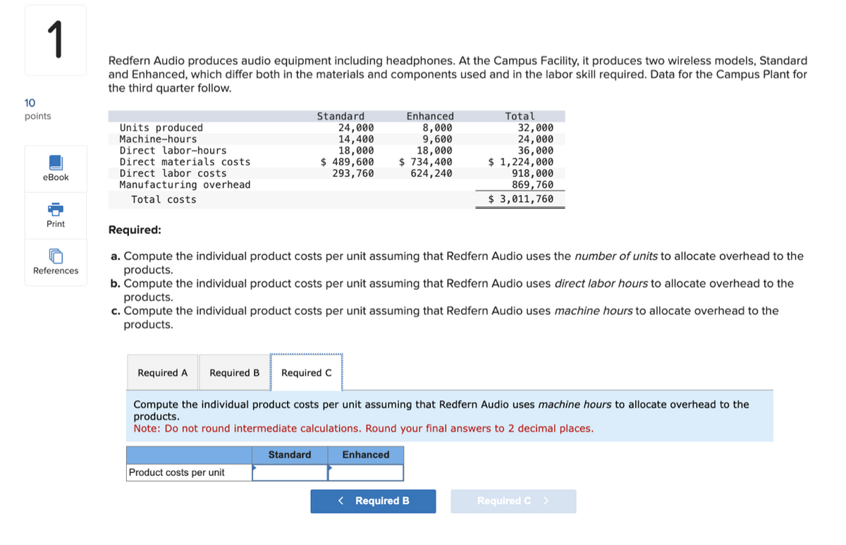 10
1
Redfern Audio produces audio equipment including headphones. At the Campus Facility, it produces two wireless models, Standard
and Enhanced, which differ both in the materials and components used and in the labor skill required. Data for the Campus Plant for
the third quarter follow.
points
eBook
Print
References
Units produced
Machine-hours
Direct labor-hours
Standard
24,000
Direct materials costs
Direct labor costs
14,400
18,000
$ 489,600
293,760
Enhanced
8,000
9,600
18,000
$ 734,400
624,240
Total
32,000
24,000
36,000
$ 1,224,000
918,000
869,760
$ 3,011,760
Manufacturing overhead
Total costs
Required:
a. Compute the individual product costs per unit assuming that Redfern Audio uses the number of units to allocate overhead to the
products.
b. Compute the individual product costs per unit assuming that Redfern Audio uses direct labor hours to allocate overhead to the
products.
c. Compute the individual product costs per unit assuming that Redfern Audio uses machine hours to allocate overhead to the
products.
Required A
Required B Required C
Compute the individual product costs per unit assuming that Redfern Audio uses machine hours to allocate overhead to the
products.
Note: Do not round intermediate calculations. Round your final answers to 2 decimal places.
Product costs per unit
Standard
Enhanced
< Required B
Required C >