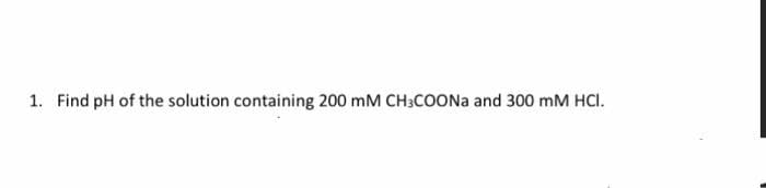 1. Find pH of the solution containing 200 mM CH3COONA and 300 mM HCI.
