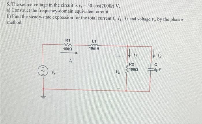 5. The source voltage in the circuit is v, =
a) Construct the frequency-domain equivalent circuit.
b) Find the steady-state expression for the total current i, i, i̟ and voltage V, by the phasor
method.
50 cos(2000r) V.
R1
L1
1500
10mH
iz
i,
R2
1000
=5pF
Vs
