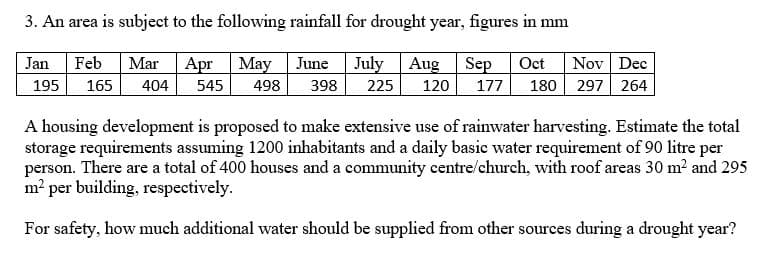 3. An area is subject to the following rainfall for drought year, figures in mm
Jan Feb Mar Apr May June July Aug Sep Oct Nov Dec
195 165 404 545 498 398
225 120 177 180 297 264
A housing development is proposed to make extensive use of rainwater harvesting. Estimate the total
storage requirements assuming 1200 inhabitants and a daily basic water requirement of 90 litre per
person. There are a total of 400 houses and a community centre/church, with roof areas 30 m² and 295
m² per building, respectively.
For safety, how much additional water should be supplied from other sources during a drought year?