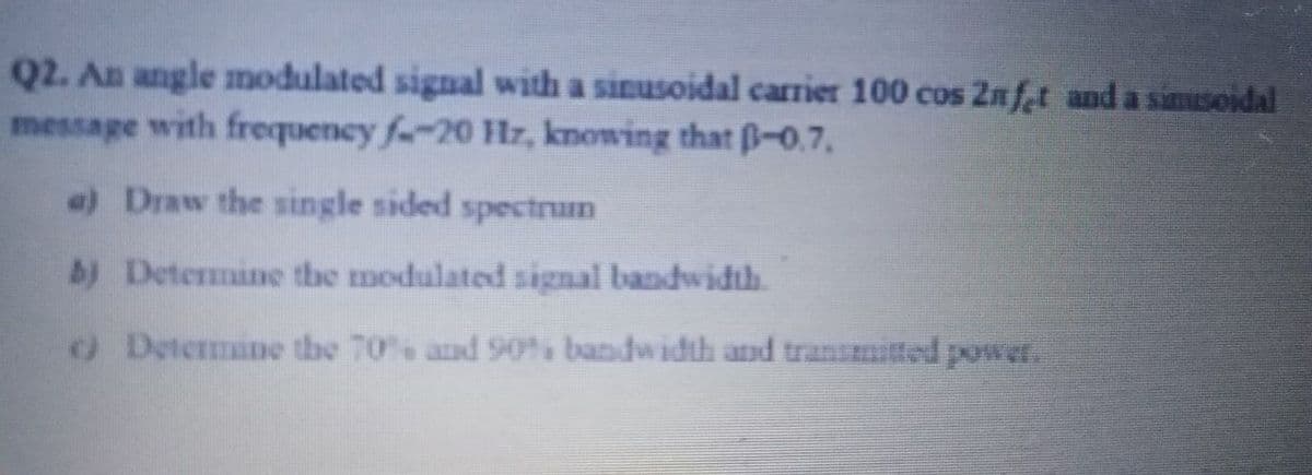 Q2. An angle modulated signal with a sinusoidal carrier 100 cos 2nfet and a sinusoidal
message with frequency f-20 Hlz, knowing that B-0.7.
a) Draw the single sided spectrum
b) Determine the modulated signal bandwidth.
O Determine the 70% and 90% bandwidth and transmitted power.
