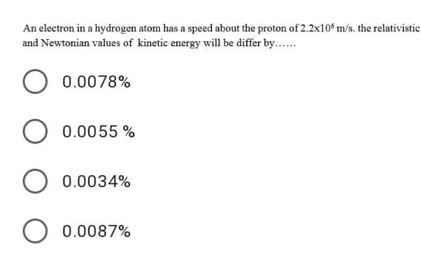An electron in a hydrogen atom has a speed about the proton of 2.2x106 m/s. the relativistic
and Newtonian values of kinetic energy will be differ by....
0.0078%
0.0055 %
0.0034%
0.0087%
