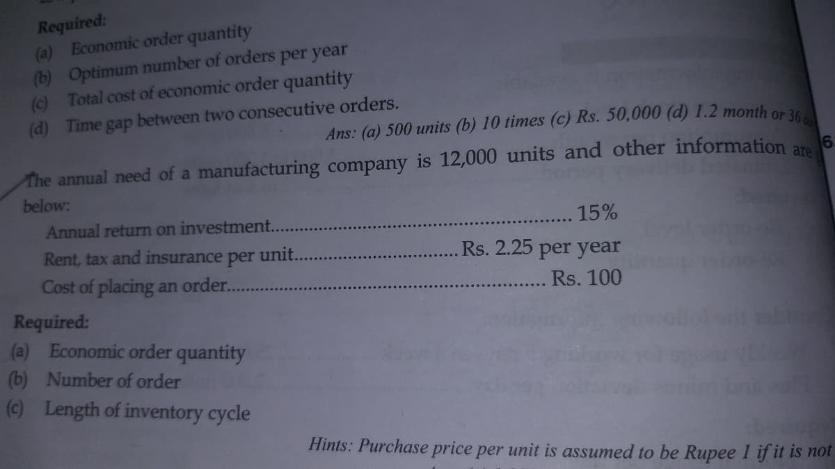 Required:
(a) Economic order quantity
(b) Optimum number of orders per year
() Total cost of economic order quantity
(d) Time gap between two consecutive orders.
Ans: (a) 500 units (b) 10 times (c) Rs. 50,000 (d) 1.2 month or 3
The annual need of a manufacturing company is 12,000 units and other information ar
below:
Annual return on investment..
15%
Rent, tax and insurance per unit.
Rs. 2.25 per year
Cost of placing an order.
Rs. 100
Required:
(a) Economic order quantity
(b) Number of order
(c) Length of inventory cycle
Hints: Purchase price per unit is assumed to be Rupee 1 if it is not
