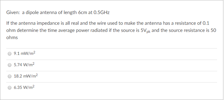 Given: a dipole antenna of length 6cm at 0.5GHZ
If the antenna impedance is all real and the wire used to make the antenna has a resistance of 0.1
ohm determine the time average power radiated if the source is 5Vpk and the source resistance is 50
ohms
9.1 mW/m2
5.74 W/m2
18.2 mW/m2
6.35 W/m2
