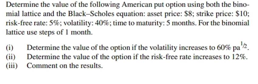 Determine the value of the following American put option using both the bino-
mial lattice and the Black-Scholes equation: asset price: $8; strike price: $10;
risk-free rate: 5%; volatility: 40%; time to maturity: 5 months. For the binomial
lattice use steps of 1 month.
(i)
(ii)
(iii) Comment on the results.
Determine the value of the option if the volatility increases to 60% pa 2.
Determine the value of the option if the risk-free rate increases to 12%.

