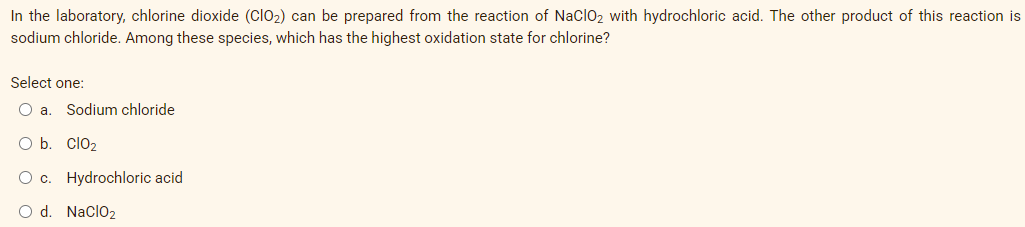 In the laboratory, chlorine dioxide (ClO2) can be prepared from the reaction of NaclO2 with hydrochloric acid. The other product of this reaction is
sodium chloride. Among these species, which has the highest oxidation state for chlorine?
Select one:
O .
Sodium chloride
b.
Clo2
c. Hydrochloric acid
O d. Naclo2
