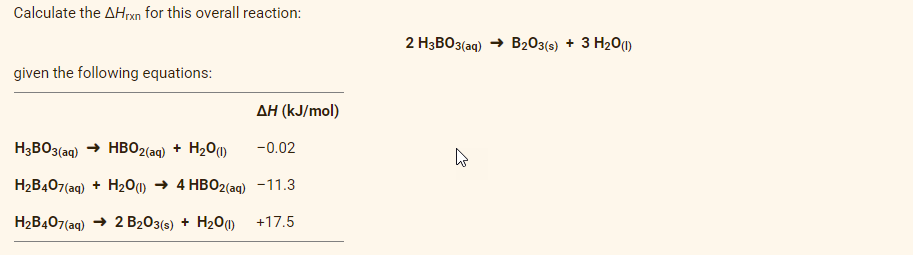 Calculate the AHxn for this overall reaction:
2 H3BO3(aq)
B203(s) + 3 H20)
given the following equations:
AH (kJ/mol)
H3BO3(aq) → HBO2(aq) + H201)
-0.02
H2B407(aq) + H201) → 4 HBO2(ag) -11.3
H2B407(ag) → 2 B203(s) + H20) +17.5
