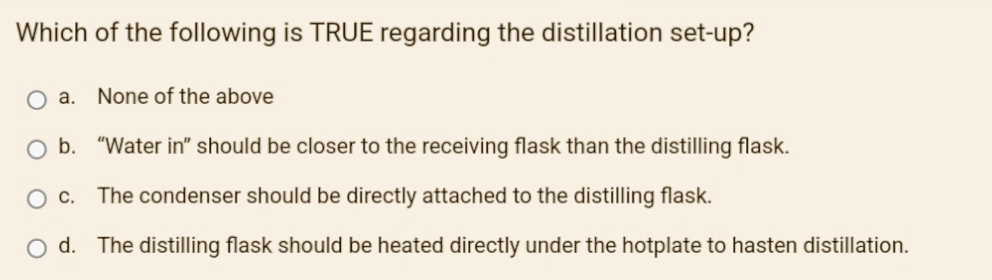 Which of the following is TRUE regarding the distillation set-up?
O a.
None of the above
O b. "Water in" should be closer to the receiving flask than the distilling flask.
O c. The condenser should be directly attached to the distilling flask.
d. The distilling flask should be heated directly under the hotplate to hasten distillation.
