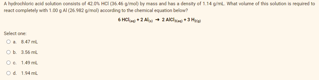 A hydrochloric acid solution consists of 42.0% HCI (36.46 g/mol) by mass and has a density of 1.14 g/mL. What volume of this solution is required to
react completely with 1.00 g Al (26.982 g/mol) according to the chemical equation below?
6 HCl(ag) + 2 Al(s) → 2 AlCl3(ag) + 3 H2(9)
Select one:
O a. 8.47 mL
O b. 3.56 mL
Oc.
1.49 mL
O d. 1.94 mL
