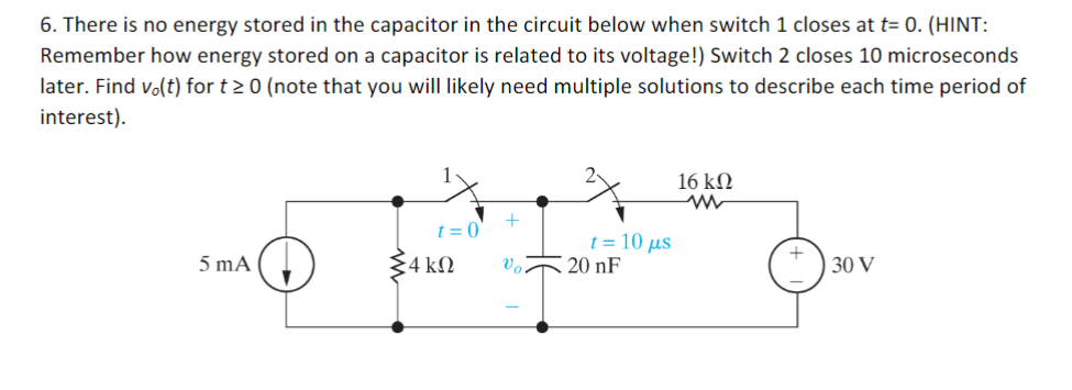 6. There is no energy stored in the capacitor in the circuit below when switch 1 closes at t= 0. (HINT:
Remember how energy stored on a capacitor is related to its voltage!) Switch 2 closes 10 microseconds
later. Find vo(t) for t≥ 0 (note that you will likely need multiple solutions to describe each time period of
interest).
5 mA
t = 0
24 ΚΩ
+
vo.
t = 10 µs
20 nF
16 ΚΩ
www
30 V