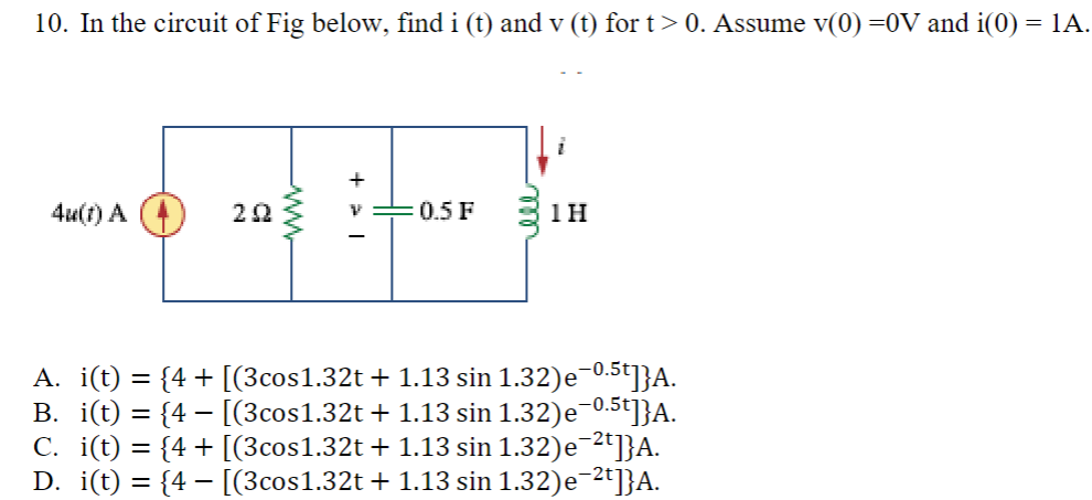 10. In the circuit of Fig below, find i (t) and v (t) for t > 0. Assume v(0) =0V and i(0) = 1A.
4u(1) A
202
0.5 F
1H
A. i(t) = {4+ [(3cos1.32t + 1.13 sin 1.32)e¯⁰.5t]}A.
B. i(t) = {4 − [(3cos1.32t + 1.13 sin 1.32)e¯0.5t]}A.
C. i(t) = {4+ [(3cos1.32t + 1.13 sin 1.32)e¯²t]}A.
D. i(t) = {4 − [(3cos1.32t + 1.13 sin 1.32)e¯²t]}A.