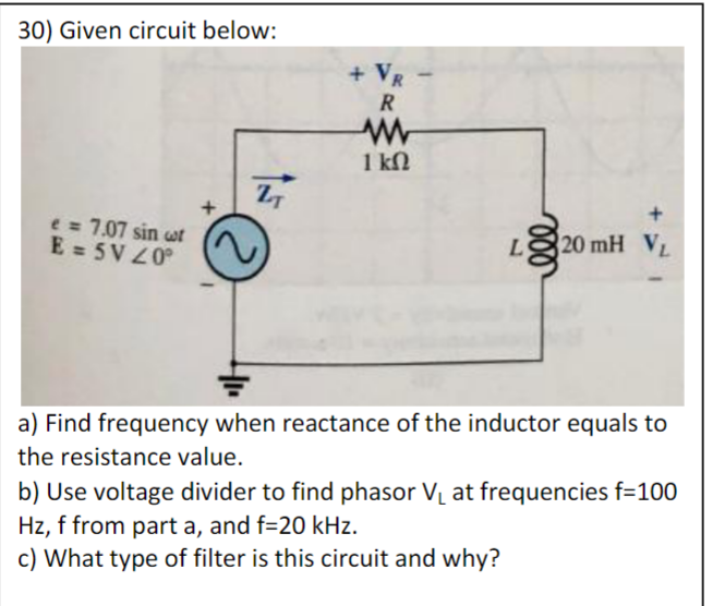 30) Given circuit below:
e = 7.07 sin ut
E = 5V 20°
ZT
Ⓒ
I
+ VR
R
www
1 ΚΩ
L 20 mH VL
a) Find frequency when reactance of the inductor equals to
the resistance value.
b) Use voltage divider to find phasor V₁ at frequencies f=100
Hz, f from part a, and f=20 kHz.
c) What type of filter is this circuit and why?