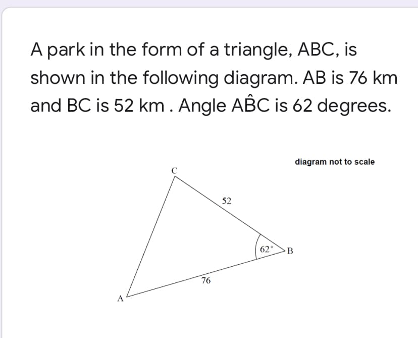 A park in the form of a triangle, ABC, is
shown in the following diagram. AB is 76 km
and BC is 52 km. Angle ABC is 62 degrees.
diagram not to scale
C
52
62°
B
76
A
