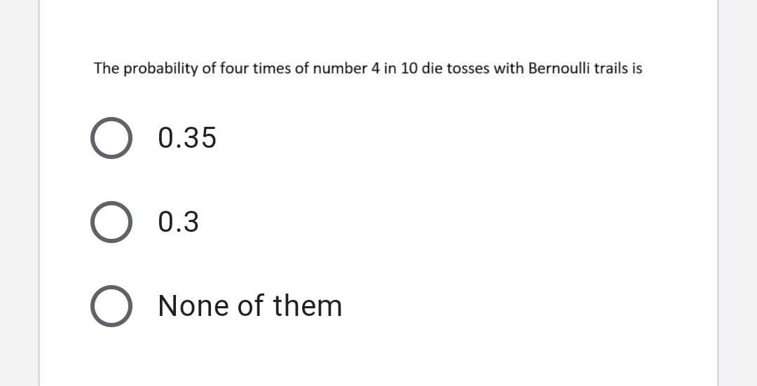 The probability of four times of number 4 in 10 die tosses with Bernoulli trails is
0.35
O 0.3
O None of them
