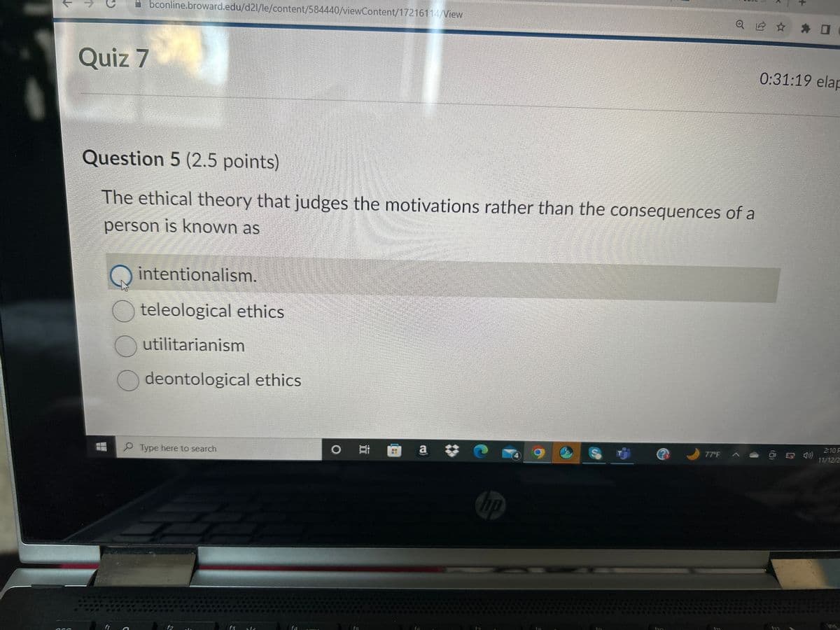 ↓
Quiz 7
HL
Question 5 (2.5 points)
The ethical theory that judges the motivations rather than the consequences of a
person is known as
1
G
bconline.broward.edu/d21/le/content/584440/viewContent/17216114/View
f1
intentionalism.
teleological ethics
Outilitarianism
deontological ethics
Type here to search
f2
f3 s
O
I
20
a C
hp
Q 2 ✰ ✰ O
fin
77°F A
0:31:19 elap
2:10 P
11/12/2
448