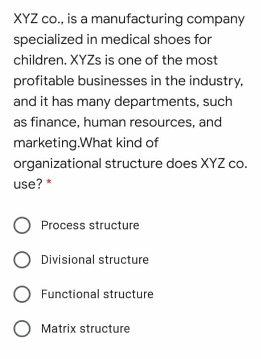 XYZ co., is a manufacturing company
specialized in medical shoes for
children. XYZS is one of the most
profitable businesses in the industry,
and it has many departments, such
as finance, human resources, and
marketing.What kind of
organizational structure does XYZ co.
use? *
Process structure
Divisional structure
Functional structure
Matrix structure
