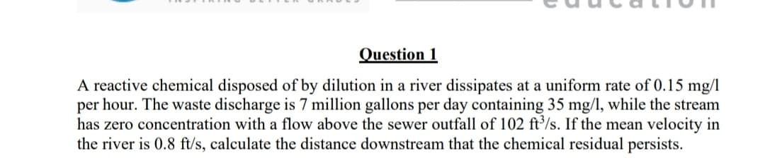 Question 1
A reactive chemical disposed of by dilution in a river dissipates at a uniform rate of 0.15 mg/l
per hour. The waste discharge is 7 million gallons per day containing 35 mg/l, while the stream
has zero concentration with a flow above the sewer outfall of 102 ft/s. If the mean velocity in
the river is 0.8 ft/s, calculate the distance downstream that the chemical residual persists.
