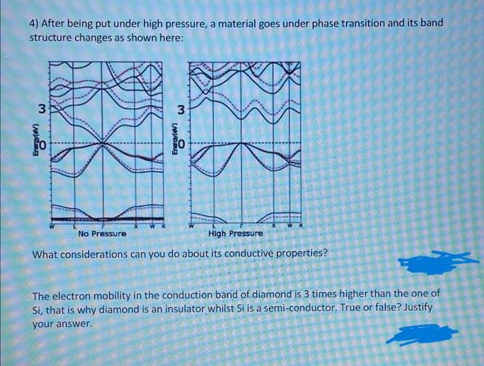 4) After being put under high pressure, a material goes under phase transition and its band
structure changes as shown here:
3
3
No Pressure
High Pressure
What considerations can you do about its conductive properties?
The electron mobility in the conduction band of diamond is 3 times higher than the one of
Si, that is why diamond is an insulator whilst Si is a semi-conductor. True or false? Justify
your answer.
Eneravie)
