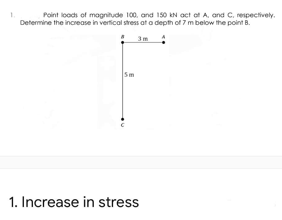 1.
Point loads of magnitude 100, and 150 kN act at A, and C, respectively.
Determine the increase in vertical stress at a depth of 7 m below the point B.
B
A
3 m
5 m
1. Increase in stress
