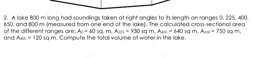 2. A lake 800 m long had soundings taken at right angles to its length on ranges 0, 225, 400,
650, and 800 m (measured from one end of the lake). The calculated cross-sectional area
of the different ranges are: Ao = 60 sq. m, A25 = 930 sq m, A400 = 640 sq m, A650 = 750 sq m,
and As00 = 120 sq m. Compute the total volume of water in the lake.
