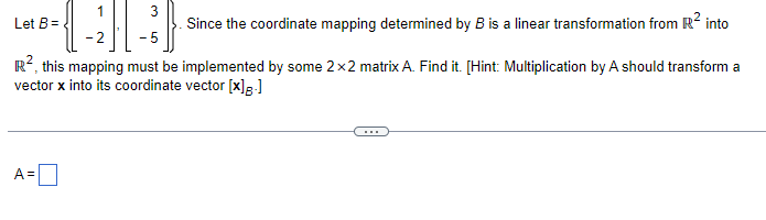 Let B =
Since the coordinate mapping determined by B is a linear transformation from R² into
R², this mapping must be implemented by some 2x2 matrix A. Find it. [Hint: Multiplication by A should transform a
vector x into its coordinate vector [x]8.]
3
{-1}|-|
-5
A =