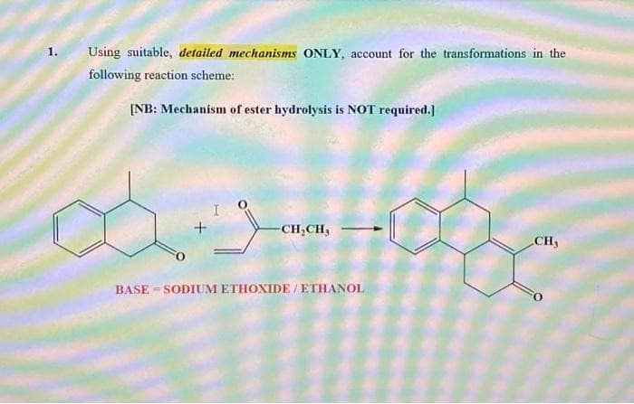 1.
Using suitable, detailed mechanisms ONLY, account for the transformations in the
following reaction scheme:
[NB: Mechanism of ester hydrolysis is NOT required.]
FO
+
-CH₂CH₂
BASE-SODIUM ETHOXIDE / ETHANOL
CH3