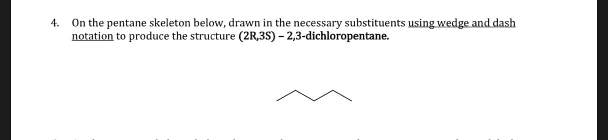 On the pentane skeleton below, drawn in the necessary substituents using wedge and dash
notation to produce the structure (2R,3S) – 2,3-dichloropentane.
4.
