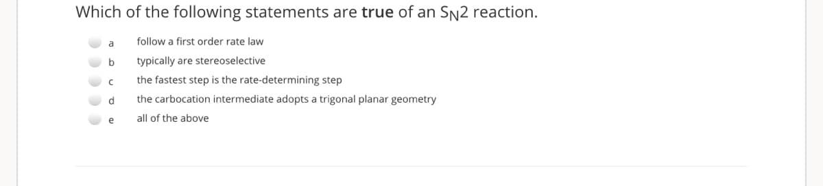Which of the following statements are true of an Sn2 reaction.
a
follow a first order rate law
b
typically are stereoselective
the fastest step is the rate-determining step
d
the carbocation intermediate adopts a trigonal planar geometry
e
all of the above
