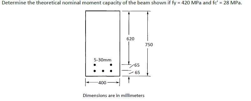 Determine the theoretical nominal moment capacity of the beam shown if fy = 420 MPa and fc' = 28 MPa.
%3D
620
750
5-30mm
65
65
400
Dimensions are in millimeters
