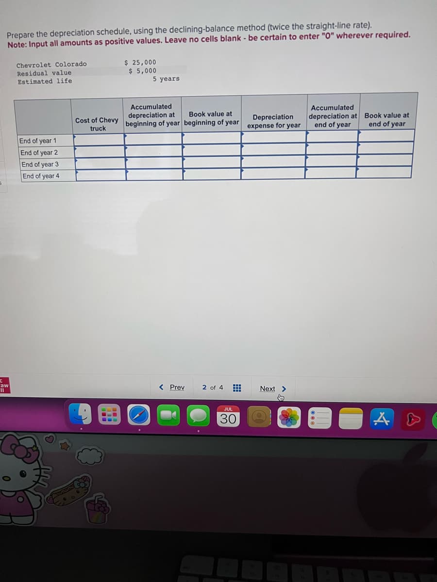 C
Prepare the depreciation schedule, using the declining-balance method (twice the straight-line rate).
Note: Input all amounts as positive values. Leave no cells blank - be certain to enter "0" wherever required.
aw
Chevrolet Colorado
Residual value
Estimated life
End of year 1
End of year 2
End of year 3
End of year 4
Cost of Chevy
truck
$ 25,000
$ 5,000
5 years
Accumulated
depreciation at
Book value at
beginning of year beginning of year
< Prev
F
601
2 of 4
JUL
30
Depreciation
expense for year
Next >
Accumulated
depreciation at Book value at
end of year
end of year
● A