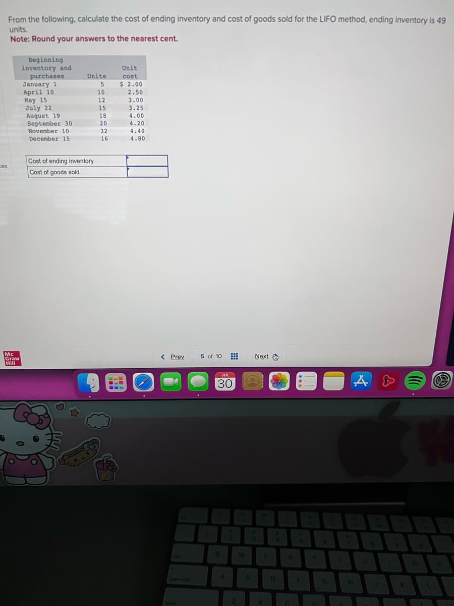 ces
From the following, calculate the cost of ending inventory and cost of goods sold for the LIFO method, ending inventory is 49
units.
Note: Round your answers to the nearest cent.
Mc
Graw
Hill
Beginning
inventory and
purchases
January 1
April 10
May 15
July 22
August 19
September 30
November 10
December 15
Units
5
10
Cost of ending inventory
Cost of goods sold
12
15
18
20
32
16
-L
Unit
cost
$ 2.00
2.50
3.00
3.25
4.00
4.20
4.40
4.80
< Prev
caps lock
shift
5 of 10
1
JUL
30
Q
A
Z
W
S
Next
3
E
X
4
D
R
Co
5
F
T
V
G
Y
A
H
8
J
9
K
W
0
L
P