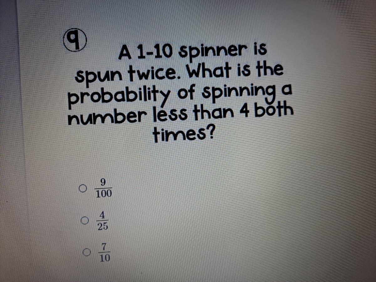 A 1-10 spinner is
spun twice. What is the
probability of spinning a
number léss than 4 both
times?
100
25
10
