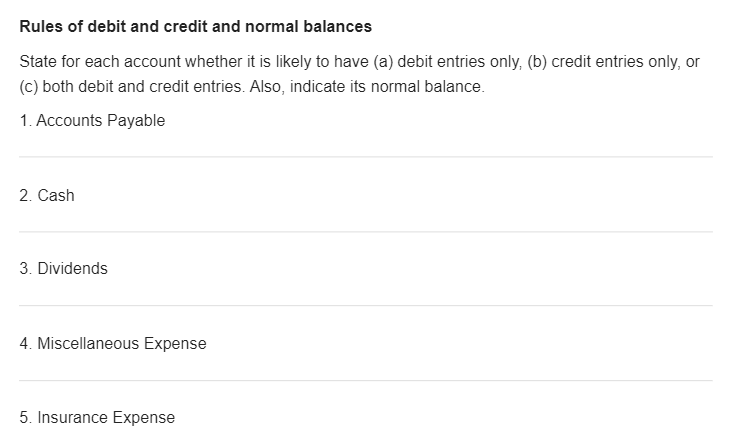 Rules of debit and credit and normal balances
State for each account whether it is likely to have (a) debit entries only, (b) credit entries only, or
(c) both debit and credit entries. Also, indicate its normal balance.
1. Accounts Payable
2. Cash
3. Dividends
4. Miscellaneous Expense
5. Insurance Expense
