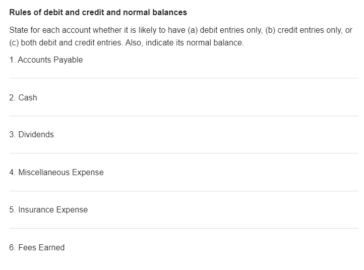 Rules of debit and credit and normal balances
State for each account whether it is likely to have (a) debit entries only, (b) credit entries only, or
(c) both debit and credit entries. Also, indicate its normal balance.
1. Accounts Payable
2. Cash
3. Dividends
4. Miscellaneous Expense
5. Insurance Expense
6. Fees Earned
