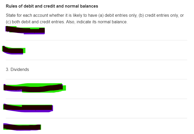 Rules of debit and credit and normal balances
State for each account whether it is likely to have (a) debit entries only, (b) credit entries only, or
(C) both debit and credit entries. Also, indicate its normal balance.
3. Dividends
