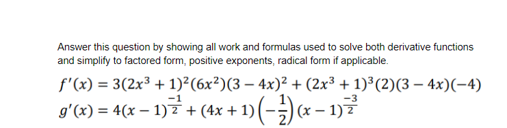 Answer this question by showing all work and formulas used to solve both derivative functions
and simplify to factored form, positive exponents, radical form if applicable.
f'(x) = 3(2x³ + 1)²(6x²)(3 – 4x)² + (2x³ + 1)³(2)(3 – 4x)(-4)
%3D
-1
g'(x) = 4(x – 1) z + (4x + 1) (-;) (x – 1) 7
x-1)?
%3D
