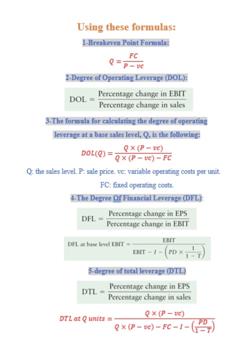 Using these formulas:
1-Breakeven Point Formula:
FC
Q =p- vc
2-Degree of Operating Leverage (DOL):
Percentage change in EBIT
Percentage change in sales
DOL
3-The formula for calculating the degree of operating
leverage at a base sales level, Q, is the following:
eX (P – vc)
DOL(Q) = Qx (P –- vc) – FC
Q: the sales level. P: sale price. vc: variable operating costs per unit.
FC: fixed operating costs.
4-The Degree Of Financial Leverage (DFL):
Percentage change in EPS
Percentage change in EBIT
DFL
EBIT
DFL at base level EBIT =
EBIT - I - (PD x
5-degree of total leverage (DTL)
Percentage change in EPS
Percentage change in sales
DTL
ex (P – vc)
PD
DTL at Q units =
ex (P – vc) – FC – 1 –(2)
