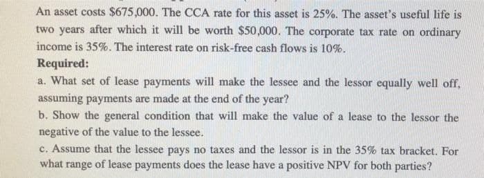 An asset costs $675,000. The CCA rate for this asset is 25%. The asset's useful life is
two years after which it will be worth $50,000. The corporate tax rate on ordinary
income is 35%. The interest rate on risk-free cash flows is 10%.
Required:
a. What set of lease payments will make the lessee and the lessor equally well off,
assuming payments are made at the end of the year?
b. Show the general condition that will make the value of a lease to the lessor the
negative of the value to the lessee.
c. Assume that the lessee pays no taxes and the lessor is in the 35% tax bracket. For
what range of lease payments does the lease have a positive NPV for both parties?