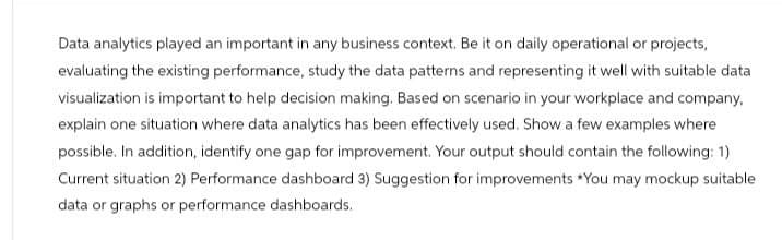 Data analytics played an important in any business context. Be it on daily operational or projects,
evaluating the existing performance, study the data patterns and representing it well with suitable data
visualization is important to help decision making. Based on scenario in your workplace and company,
explain one situation where data analytics has been effectively used. Show a few examples where
possible. In addition, identify one gap for improvement. Your output should contain the following: 1)
Current situation 2) Performance dashboard 3) Suggestion for improvements *You may mockup suitable
data or graphs or performance dashboards.