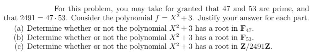 For this problem, you may take for granted that 47 and 53 are prime, and
that 2491 = 47.53. Consider the polynomial f = X² +3. Justify your answer for each part.
(a) Determine whether or not the polynomial X² + 3 has a root in F47.
(b) Determine whether or not the polynomial X² + 3 has a root in F53.
(c) Determine whether or not the polynomial X² +3 has a root in Z/2491Z.