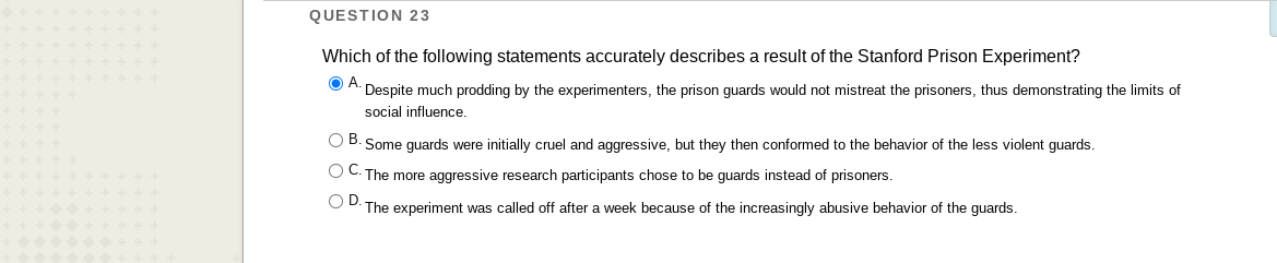 QUESTION 23
Which of the following statements accurately describes a result of the Stanford Prison Experiment?
OA.
Despite much prodding by the experimenters, the prison guards would not mistreat the prisoners, thus demonstrating the limits of
social influence.
O B. Some guards were initially cruel and aggressive, but they then conformed to the behavior of the less violent guards.
O C. The more aggressive research participants chose to be guards instead of prisoners.
O D. The experiment was called off after a week because of the increasingly abusive behavior of the guards.
