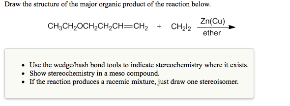 Draw the structure of the major organic product of the reaction below.
Zn(Cu)
CH;CH2OCH2CH2CH=CH2 +
CH212
ether
• Use the wedge/hash bond tools to indicate stereochemistry where it exists.
• Show stereochemistry in a meso compound.
• If the reaction produces a racemic mixture, just draw one stereoisomer.
