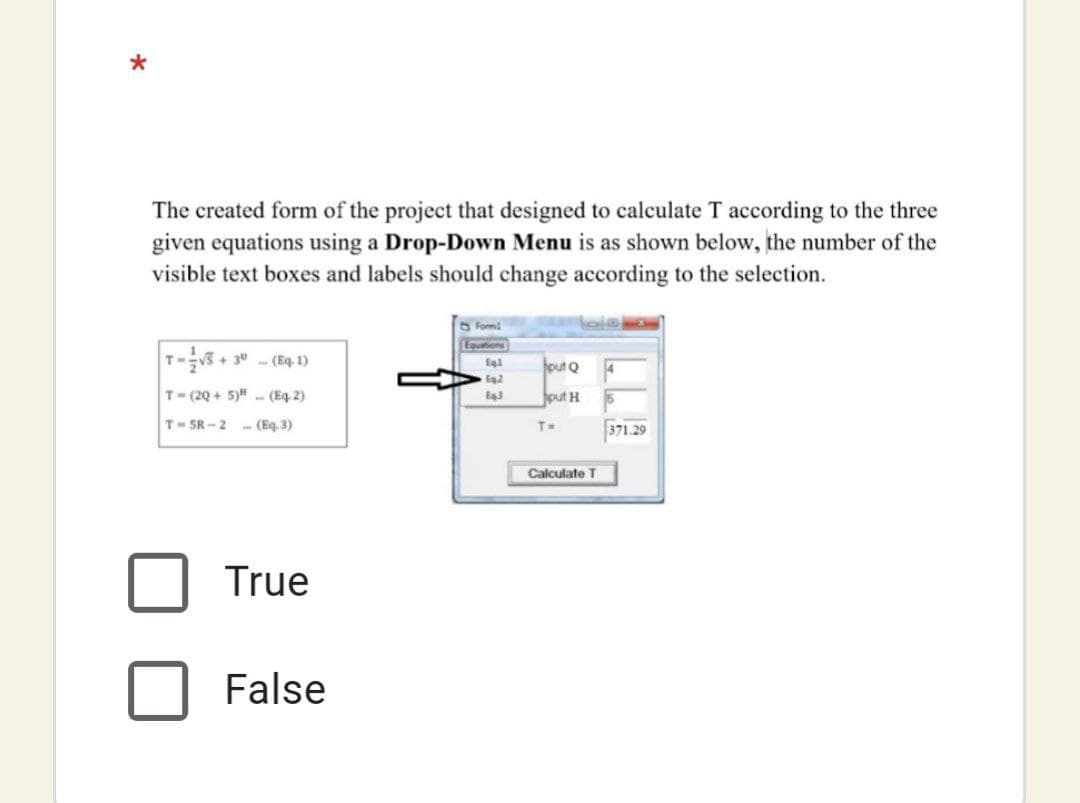The created form of the project that designed to calculate T according to the three
given equations using a Drop-Down Menu is as shown below, the number of the
visible text boxes and labels should change according to the selection.
O Form
r5+3 (Eq, 1)
T-E
Suogenba
put Q
Eg2
T- (2Q + 5)" - (Eq. 2)
put H
T-5R-2 (Eq. 3)
T=
371.29
Calculate T
True
False

