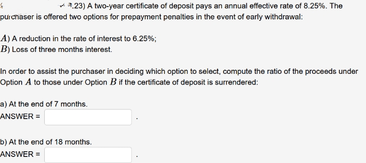 ont 23) A two-year certificate of deposit pays an annual effective rate of 8.25%. The
purcnaser is offered two options for prepayment penalties in the event of early withdrawal:
A) A reduction in the rate of interest to 6.25%;
B) Loss of three months interest.
In order to assist the purchaser in deciding which option to select, compute the ratio of the proceeds under
Option A to those under Option B if the certificate of deposit is surrendered:
a) At the end of 7 months.
ANSWER =
b) At the end of 18 months.
ANSWER =
